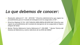 Lo que debemos de conocer:
 Resolución Jefatural N° 132 – 2015/SIS “ Directiva Administrativa que regula los
procedimientos para el traslado de emergencia de los asegurados al SIS”.
 Directiva Regional N°014 -2017-GRA/GG-GRDS-DIRESA-DR-DESP-DAP. Directiva que
regula los procedimientos del traslado de emergencia de los asegurados al Seguro
Integral de Salud.
 Norma Técnica Referencia Contra Referencia N° 018-2005 “ Norma Técnica del
Sistema de Referencia y contra referencia de los EESS del MINSA”
 