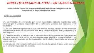 DIRECTIVA REGIONAL N°014 – 2017-GRA/GG-DIRESA
“Directiva que regula los procedimientos del Traslado de Emergencia de los
asegurados al Seguro Integral de Salud”
RESPONSABILIDADES
6.1. Los traslados de emergencia que no son sustentados mediante expedientes serán
cubiertos por el personal responsable de la referencia (personal que acompaña y el
conductor).
6.2. En caso de hallar expedientes de traslados dudosas, no efectivas será efecto de sanción
y notificación a la Oficina de Control Interno (OCI), secretaria técnica de su jurisdicción y la
Sede Regional.
6.3. Si existe perdidas económicas por el incumplimiento de la presentación de expedientes
de forma oportuna será motivo de investigación para identificar responsabilidades, las
mismas que serán asumidas por los responsables del traslado y sancionadas de acuerdo a
normas vigentes.
6.4. En caso de referencias injustificadas comprobadas, los gastos de estas serán asumidas
por el personal responsable del traslado.
 