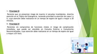 3.- Prioridad III
Paciente que no presentan riesgo de muerte ni secuelas invalidantes. Amerita
atención en el Tópico de Emergencia, teniendo prioridad la atención de casos I y
II, cuya atención debe realizarse en un tiempo de espera de igual o mayor a 20
minutos.
4.- Prioridad IV
Pacientes sin compromiso de funciones vitales ni riesgo de complicación
inmediata, que puede ser atendido en Consulta Externa o Consultorios
Descentralizados, cuya atención debe realizarse en un tiempo de espera de igual
o mayor a 01 hora.
 