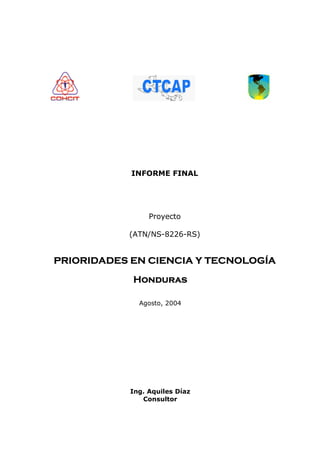 INFORME FINAL




                 Proyecto

           (ATN/NS-8226-RS)


PRIORIDADES EN CIENCIA Y TECNOLOGÍA

            Honduras

              Agosto, 2004




            Ing. Aquiles Díaz
               Consultor
 