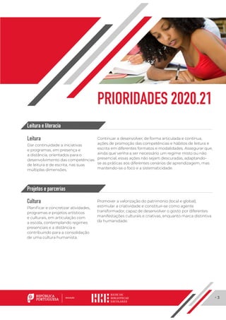 · 3
PRIORIDADES 2020.21
Leitura
Dar continuidade a iniciativas
e programas, em presença e
a distância, orientados para o
desenvolvimento das competências
de leitura e de escrita, nas suas
múltiplas dimensões.
Continuar a desenvolver, de forma articulada e contínua,
ações de promoção das competências e hábitos de leitura e
escrita em diferentes formatos e modalidades. Assegurar que,
ainda que venha a ser necessário um regime misto ou não
presencial, essas ações não sejam descuradas, adaptando-
se as práticas aos diferentes cenários de aprendizagem, mas
mantendo-se o foco e a sistematicidade.
Cultura
Planificar e concretizar atividades,
programas e projetos artísticos
e culturais, em articulação com
a escola, contemplando regimes
presenciais e a distância e
contribuindo para a consolidação
de uma cultura humanista.
Promover a valorização do património (local e global),
estimular a criatividade e constituir-se como agente
transformador, capaz de desenvolver o gosto por diferentes
manifestações culturais e criativas, enquanto marca distintiva
da humanidade.
Leitura e literacia
Projetos e parcerias
 