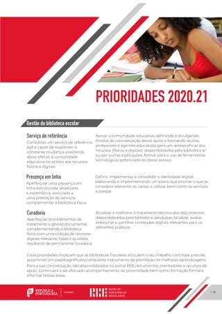 · 4
PRIORIDADES 2020.21
Serviço de referência
Consolidar um serviço de referência
ágil e capaz de responder à
constante mudança, prestando
apoio efetivo à comunidade
educativa no acesso aos recursos
físicos e digitais.
Apoiar a comunidade educativa, definindo e divulgando
modos de concretização desse apoio e formando alunos,
professores e agentes educativos para um acesso eficaz aos
recursos (físicos e digitais), disponibilizados pela biblioteca e/
ou por outras instituições; formar para o uso de ferramentas
tecnológicas potenciadoras desse acesso.
Presença em linha
Aperfeiçoar uma presença em
linha estruturada, atualizada
e sistemática, associada a
uma prestação de serviços
complementar à biblioteca física.
Definir, implementar e consolidar a identidade digital,
elaborando e implementando um plano que priorize o que se
considera relevante: os canais a utilizar, bem como os serviços
a prestar.
Curadoria
Aperfeiçoar procedimentos de
tratamento e gestão documental,
complementando a biblioteca
física com uma coleção de recursos
digitais relevante, fiável e ajustada,
resultante de permanente curadoria.
Atualizar e melhorar o tratamento técnico dos documentos
disponibilizados pela biblioteca; pesquisar, localizar, avaliar,
selecionar e partilhar conteúdos digitais relevantes para os
diferentes públicos.
Gestão da biblioteca escolar
Estas prioridades implicam que as Bibliotecas Escolares articulem o seu trabalho com toda a escola,
assumindo um papel significativo enquanto instrumento de promoção de melhores aprendizagens.
Para a sua concretização, são disponibilizados no portal RBE documentos orientadores e recursos de
apoio. Continuará a ser efetuado acompanhamento de proximidade bem como formação formal e
informal nestas áreas.
 
