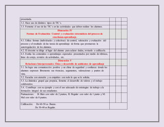 presentada.
3.2. Hace uso de distintos tipos de TIC´s.
3.3. Fomenta el uso de las TIC´s en las actividades que deben realizar los alumnos.
Dimensión IV
Formas de Evaluación: Control y evaluación sistemáticos del proceso de
enseñanza-aprendizaje.
4.1. Utiliza formas (individuales y colectivas) de control, valoración y evaluación del
proceso y el resultado de las tareas de aprendizaje de forma que promuevan la
autorregulación de los alumnos.
4.2. El docente se dirige al lugar del alumno para aclarar dudas, revisarlo o calificarlo.
4.3. Evalúa los contenidos o aprendizajes esperados presentados por medio de rúbricas,
listas de cotejo, revisión de actividades, etc.
Dimensión V
Relaciones Interpersonales: Ética y desarrollo de ambientes de aprendizaje
5.1. Se logra una comunicación positiva y un clima de seguridad y confianza donde los
alumnos expresen libremente sus vivencias, argumentos, valoraciones y puntos de
vista.
5.2. Escucha con atención y es empático con todo lo que se le solicita.
5.3. La dinámica grupal que propicia, fomenta el desarrollo de valores y el trabajo
colaborativo.
5.4. Contribuye con su ejemplo y con el uso adecuado de estrategias de trabajo a la
formación integral de sus estudiantes.
Puntuaciones: B: Bien con valor de 2 puntos, R: Regular con valor de 1 punto y M:
Mal con valor de 0 puntos.
Calificación: De 60-50 es Bueno.
De 50-40 es Regular.
 