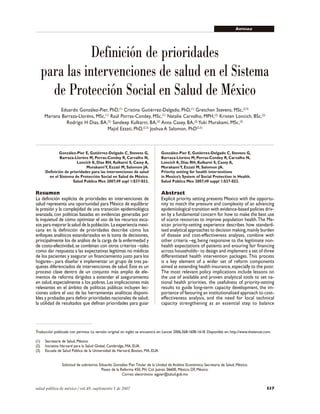 S37salud pública de méxico / vol.49, suplemento 1 de 2007
Definición de prioridades para intervenciones en salud ARTÍCULO
Traducción publicada con permiso. La versión original en inglés se encuentra en: Lancet 2006;368:1608-1618. Disponible en: http://www.thelancet.com.
(1) Secretaría de Salud, México.
(2) Iniciativa Harvard para la Salud Global, Cambridge, MA, EUA.
(3) Escuela de Salud Pública de la Universidad de Harvard, Boston, MA, EUA.
Solicitud de sobretiros: Eduardo González Pier.Titular de la Unidad de Análisis Económico, Secretaría de Salud, México.
Paseo de la Reforma 450, PH, Col. Juárez. 06600, México, DF, México.
Correo electrónico: egpier@salud.gob.mx
Definición de prioridades
para las intervenciones de salud en el Sistema
de Protección Social en Salud de México
Eduardo González-Pier, PhD,(1)
Cristina Gutiérrez-Delgado, PhD,(1)
Gretchen Stevens, MSc,(2,3)
Mariana Barraza-Lloréns, MSc,(1)
Raúl Porras-Condey, MSc,(1)
Natalie Carvalho, MPH,(2)
Kristen Loncich, BSc,(2)
Rodrigo H Dias, BA,(2)
Sandeep Kulkarni, BA,(2)
Anna Casey, BA,(2)
Yuki Murakami, MSc,(2)
Majid Ezzati, PhD,(2,3)
Joshua A Salomon, PhD(2,3)
González-Pier E, Gutiérrez-Delgado C, Stevens G,
Barraza-Lloréns M, Porras-Condey R, Carvalho N,
Loncich K, Dias RH, Kulkarni S, Casey A,
MurakamiY, Ezzati M, Salomon JA.
Priority setting for health interventions
in Mexico’s System of Social Protection in Health.
Salud Publica Mex 2007;49 suppl 1:S37-S52.
Abstract
Explicit priority setting presents Mexico with the opportu-
nity to match the pressure and complexity of an advancing
epidemiological transition with evidence-based policies driv-
en by a fundamental concern for how to make the best use
of scarce resources to improve population health.The Me-
xican priority-setting experience describes how standard-
ised analytical approaches to decision making,mainly burden
of disease and cost-effectiveness analyses, combine with
other criteria –eg,being responsive to the legitimate non-
health expectations of patients and ensuring fair financing
across households– to design and implement a set of three
differentiated health intervention packages. This process
is a key element of a wider set of reform components
aimed at extending health insurance,especially to the poor.
The most relevant policy implications include lessons on
the use of available and proven analytical tools to set na-
tional health priorities, the usefulness of priority-setting
results to guide long-term capacity development, the im-
portance of favouring an institutionalised approach to cost-
effectiveness analysis, and the need for local technical
capacity strengthening as an essential step to balance
González-Pier E, Gutiérrez-Delgado C, Stevens G,
Barraza-Lloréns M, Porras-Condey R, Carvalho N,
Loncich K, Dias RH, Kulkarni S, Casey A,
MurakamiY, Ezzati M, Salomon JA.
Definición de prioridades para las intervenciones de salud
en el Sistema de Protección Social en Salud de México.
Salud Publica Mex 2007;49 supl 1:S37-S52.
Resumen
La definición explícita de prioridades en intervenciones de
salud representa una oportunidad para México de equilibrar
la presión y la complejidad de una transición epidemiológica
avanzada, con políticas basadas en evidencias generadas por
la inquietud de cómo optimizar el uso de los recursos esca-
sos para mejorar la salud de la población. La experiencia mexi-
cana en la definición de prioridades describe cómo los
enfoques analíticos estandarizados en la toma de decisiones,
principalmente los de análisis de la carga de la enfermedad y
de costo-efectividad, se combinan con otros criterios –tales
como dar respuesta a las expectativas legítimas no médicas
de los pacientes y asegurar un financiamiento justo para los
hogares–, para diseñar e implementar un grupo de tres pa-
quetes diferenciados de intervenciones de salud.Éste es un
proceso clave dentro de un conjunto más amplio de ele-
mentos de reforma dirigidos a extender el aseguramiento
en salud,especialmente a los pobres. Las implicaciones más
relevantes en el ámbito de políticas públicas incluyen lec-
ciones sobre el uso de las herramientas analíticas disponi-
bles y probadas para definir prioridades nacionales de salud;
la utilidad de resultados que definan prioridades para guiar
 