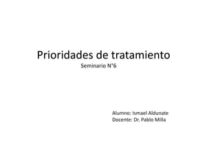 Prioridades de tratamiento
Seminario N°6
Alumno: Ismael Aldunate
Docente: Dr. Pablo Milla
 