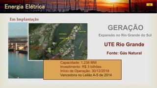 Energia Elétrica 10
UTE Rio Grande
Fonte: Gás Natural
Capacidade: 1.238 MW
Investimento: R$ 3 bilhões
Início de Operação: 30/12/2018
Vencedora no Leilão A-5 de 2014
GERAÇÃO
Expansão no Rio Grande do Sul
Em Implantação
 