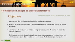 13ª Rodada de Licitação de Blocos Exploratórios
• Manutenção das atividades exploratórias em bacias maduras
• Atração de investimentos para a descoberta de novas jazidas em bacias de novas
fronteiras
• Manutenção da produção no médio e longo prazos a partir da oferta de áreas de
elevado potencial
• Estímulo ao aumento da participação das empresas de pequeno e médio porte nas
atividades de exploração e produção por meio da oferta de campos marginais
Resolução CNPE nº 1/2015, de 3 de junho de 2015
Objetivos
Petróleo e Gás Natural
23
 