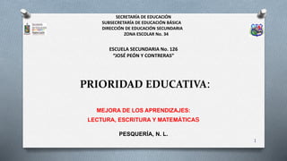 PRIORIDAD EDUCATIVA:
MEJORA DE LOS APRENDIZAJES:
LECTURA, ESCRITURA Y MATEMÁTICAs
PESQUERÍA, N. L.
SECRETARÍA DE EDUCACIÓN
SUBSECRETARÍA DE EDUCACIÓN BÁSICA
DIRECCIÓN DE EDUCACIÓN SECUNDARIA
ZONA ESCOLAR No. 34
ESCUELA SECUNDARIA No. 126
“JOSÉ PEÓN Y CONTRERAS”
1
 