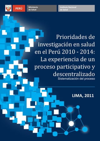LIMA, 2011 
Ministerio 
PERÚ de Salud Instituto Nacional 
de Salud 
Prioridades de 
investigación en salud 
en el Perú 2010 - 2014: 
La experiencia de un 
proceso participativo y 
descentralizado 
Sistematización del proceso 
 