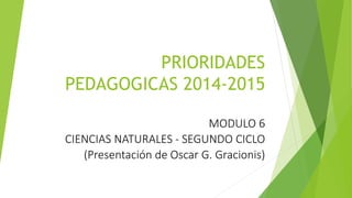 PRIORIDADES 
PEDAGOGICAS 2014-2015 
MODULO 6 
CIENCIAS NATURALES - SEGUNDO CICLO 
(Presentación de Oscar G. Gracionis) 
 