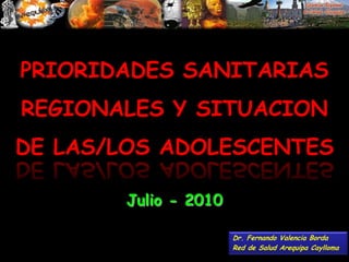 PRIORIDADES SANITARIAS REGIONALES Y SITUACION DE LAS/LOS ADOLESCENTES Julio - 2010 Dr. Fernando Valencia Borda Red de Salud Arequipa Caylloma 