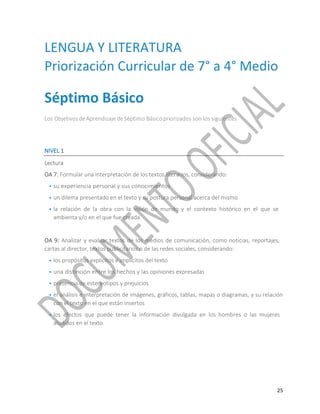 25
LENGUA Y LITERATURA
Priorización Curricular de 7° a 4° Medio
Séptimo Básico
Los ObjetivosdeAprendizajedeSéptimo Básicopriorizados son los siguientes
NIVEL 1
Lectura
OA 7: Formular una interpretación de los textos literarios, considerando:
• su experiencia personal y sus conocimientos
• un dilema presentado en el texto y su postura personal acerca del mismo
• la relación de la obra con la visión de mundo y el contexto histórico en el que se
ambienta y/o en el que fue creada
OA 9: Analizar y evaluar textos de los medios de comunicación, como noticias, reportajes,
cartas al director, textos publicitarios o de las redes sociales, considerando:
• los propósitos explícitos e implícitos del texto
• una distinción entre los hechos y las opiniones expresadas
• presencia de estereotipos y prejuicios
• el análisis e interpretación de imágenes, gráficos, tablas, mapas o diagramas, y su relación
con el texto en el que están insertos
• los efectos que puede tener la información divulgada en los hombres o las mujeres
aludidos en el texto
 