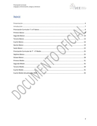 Priorización Curricular
Lenguaje y Comunicación, Lengua y Literatura
3
ÍNDICE
Presentación............................................................................................................................................. 4
Introducción ............................................................................................................................................. 7
Priorización Curricular 1° a 6° básico ....................................................................................................... 8
Primero Básico ......................................................................................................................................... 8
Segundo Básico ...................................................................................................................................... 10
Tercero Básico........................................................................................................................................ 13
Cuarto Básico.......................................................................................................................................... 16
Quinto Básico ......................................................................................................................................... 19
Sexto Básico ........................................................................................................................................... 22
Priorización Curricular de 7° - 4° Medio................................................................................................. 25
Séptimo Básico....................................................................................................................................... 25
Octavo Básico......................................................................................................................................... 28
Primero Medio ....................................................................................................................................... 31
Segundo Medio ...................................................................................................................................... 35
Tercero Medio........................................................................................................................................ 39
Cuarto Medio ......................................................................................................................................... 41
Cuarto Medio Actualización 2009.......................................................................................................... 43
 