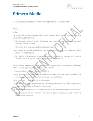 Priorización Curricular
Lenguaje y Comunicación, Lengua y Literatura
Mayo 2020 31
Primero Medio
Los Objetivos de Aprendizaje de Primero Medio priorizados son los siguientes
NIVEL 1
Lectura
OA 8: Formular una interpretación de los textos literarios leídos o vistos, que sea coherente
con su análisis, considerando:
• Una hipótesis sobre el sentido de la obra, que muestre un punto de vista personal,
histórico, social o universal.
• Una crítica de la obra sustentada en citas o ejemplos.
• La presencia o alusión a personajes, temas o símbolos de algún mito, leyenda, cuento
folclórico o texto sagrado.
• La relación de la obra con la visión de mundo y el contexto histórico en el que se
ambienta y/o en el que fue creada, ejemplificando dicha relación.
OA 10: Analizar y evaluar textos de los medios de comunicación, como noticias, reportajes,
cartas al director, propaganda o crónicas, considerando:
• Los propósitos explícitos e implícitos del texto.
• Las estrategias de persuasión utilizadas en el texto (uso del humor, presencia de
estereotipos, apelación a los sentimientos, etc.) y evaluándolas.
• La veracidad y consistencia de la información.
• Los efectos causados por recursos no lingüísticos presentes en el texto, como diseño,
imágenes, disposición gráfica y efectos de audio.
• Similitudes y diferencias en la forma en que distintas fuentes presentan un mismo hecho.
• Qué elementos del texto influyen en las propias opiniones, percepción de sí mismo y
opciones que tomamos.
 
