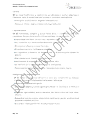 Priorización Curricular
Lenguaje y Comunicación, Lengua y Literatura
Mayo 2020 36
Escritura
OA 12: Aplicar flexiblemente y creativamente las habilidades de escritura adquiridas en
clases como medio de expresión personal y cuando se enfrentan a nuevos géneros:
• Investigando las características del género antes de escribir.
• Adecuando el texto a los propósitos de escritura y a la situación.
Comunicación oral
OA 19: Comprender, comparar y evaluar textos orales y audiovisuales, tales como
exposiciones, discursos, documentales, noticias, reportajes, etc., considerando:
• Su postura personal frente a lo escuchado y argumentos que la sustenten.
• Una ordenación de la información en términos de su relevancia.
• El contexto en el que se enmarcan los textos.
• El uso de estereotipos, clichés y generalizaciones.
• Los argumentos y elementos de persuasión que usa el hablante para sostener una
postura.
• Diferentes puntos de vista expresados en los textos.
• La contribución de imágenes y sonido al significado del texto.
• Las relaciones que se establecen entre imágenes, texto y sonido.
• Relaciones entre lo escuchado y los temas y obras estudiados durante el curso.
Investigación sobre lengua y literatura
OA 24: Realizar investigaciones sobre diversos temas para complementar sus lecturas o
responder interrogantes relacionadas con el lenguaje y la literatura:
• Delimitando el tema de investigación.
• Seleccionando páginas y fuentes según la profundidad y la cobertura de la información
que buscan.
• Usando los organizadores y la estructura textual para encontrar información de manera
eficiente.
• Evaluando si los textos entregan suficiente información para responder una determinada
pregunta o cumplir un propósito.
• Evaluando la validez y confiabilidad de las fuentes consultadas.
 