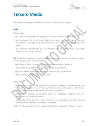 Priorización Curricular
Lenguaje y Comunicación, Lengua y Literatura
Mayo 2020 39
Tercero Medio
Los Objetivos de Aprendizaje de Tercero Medio priorizados son los siguientes
NIVEL 1
Comprensión
OA 1: Formular interpretaciones surgidas de sus análisis literarios, considerando:
• La contribución de los recursos literarios (narrador, personajes, tópicos literarios,
características del lenguaje, figuras literarias, etc.) en la construcción del sentido de la
obra.
• Las relaciones intertextuales que se establecen con otras obras leídas y con otros
referentes de la cultura y del arte.
OA 3: Analizar críticamente textos de diversos géneros discursivos no literarios orales,
escritos y audiovisuales, considerando:
• La influencia de los contextos socioculturales de enunciador y audiencia.
• Las características del género discursivo al que pertenece el texto.
• Las relaciones establecidas entre las ideas para construir razonamientos.
• La selección y la veracidad de la información.
Producción
OA 6: Producir textos (orales, escritos o audiovisuales) coherentes y cohesionados, para
comunicar sus análisis e interpretaciones de textos, desarrollar posturas sobre temas,
explorar creativamente con el lenguaje, entre otros propósitos:
• Aplicando un proceso de escritura* según sus propósitos, el género discursivo
seleccionado, el tema y la audiencia.
• Adecuando el texto a las convenciones del género y a las características de la audiencia
(conocimientos, intereses, convenciones culturales).
*El proceso de escritura incluye las etapas de planificación, elaboración, edición y revisión.
 