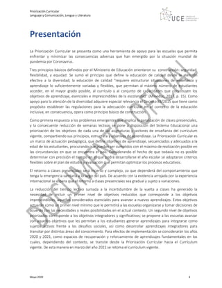 Priorización Curricular
Lenguaje y Comunicación, Lengua y Literatura
Mayo 2020 4
Presentación
La Priorización Curricular se presenta como una herramienta de apoyo para las escuelas que permita
enfrentar y minimizar las consecuencias adversas que han emergido por la situación mundial de
pandemia por Coronavirus.
Tres principios básicos definidos por el Ministerio de Educación orientaron su construcción: seguridad,
flexibilidad, y equidad. Se sumó el principio que define la educación de calidad desde la atención
efectiva a la diversidad; la educación de calidad “requiere estructurar situaciones de enseñanza y
aprendizaje lo suficientemente variadas y flexibles, que permitan al máximo número de estudiantes
acceder, en el mayor grado posible, al currículo y al conjunto de capacidades que constituyen los
objetivos de aprendizaje, esenciales e imprescindibles de la escolaridad” (Mineduc, 2017, p. 15). Como
apoyo para la atención de la diversidad adquiere especial relevancia el Decreto 83/2015 que tiene como
propósito establecer las regulaciones para la adecuación curricular en el contexto de la educación
inclusiva, en consecuencia, opera como principio básico de construcción.
Como primera respuesta a los problemas emergentes que implica la paralización de clases presenciales,
y la consecuente reducción de semanas lectivas se pone a disposición del Sistema Educacional una
priorización de los objetivos de cada una de las asignaturas y sectores de enseñanza del currículum
vigente, compartiendo sus principios, estructura y objetivos de aprendizaje. La Priorización Curricular es
un marco de actuación pedagógica, que define objetivos de aprendizaje, secuenciados y adecuados a la
edad de los estudiantes, procurando que puedan ser cumplidos con el máximo de realización posible en
las circunstancias en que se encuentra el país. Considerando el hecho de que todavía no es posible
determinar con precisión el tiempo en el que podrá desarrollarse el año escolar se adoptaron criterios
flexibles sobre el plan de estudio y evaluación que permitan optimizar los procesos educativos.
El retorno a clases presenciales será incierto y complejo, ya que dependerá del comportamiento que
tenga la emergencia sanitaria a lo largo del país. De acuerdo con la evidencia arrojada por la experiencia
internacional se espera que el retorno a clases presenciales sea gradual y sujeto a variaciones.
La reducción del tiempo lectivo sumada a la incertidumbre de la vuelta a clases ha generado la
necesidad de incluir un primer nivel de objetivos reducidos que corresponde a los objetivos
imprescindibles, aquellos considerados esenciales para avanzar a nuevos aprendizajes. Estos objetivos
actuarán como un primer nivel mínimo que le permitirá a las escuelas organizarse y tomar decisiones de
acuerdo con las necesidades y reales posibilidades en el actual contexto. Un segundo nivel de objetivos
priorizados corresponde a los objetivos integradores y significativos; se propone a las escuelas avanzar
con aquellos objetivos que les permitan a los estudiantes generar aprendizajes para integrarse como
sujetos activos frente a los desafíos sociales, así como desarrollar aprendizajes integradores para
transitar por distintas áreas del conocimiento. Para efectos de implementación se considerarán los años
2020 y 2021, como espacios de recuperación y reforzamiento de aprendizajes fundamentales en los
cuales, dependiendo del contexto, se transite desde la Priorización Curricular hacia el Currículum
vigente. De esta manera en marzo del año 2022 se retoma el currículum vigente.
 