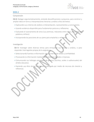 Priorización Curricular
Lenguaje y Comunicación, Lengua y Literatura
Mayo 2020 40
NIVEL 2
Comprensión
OA 8: Dialogar argumentativamente, evitando descalificaciones o prejuicios, para construir y
ampliar ideas en torno a interpretaciones literarias y análisis crítico de textos:
• Explicando sus criterios de análisis o interpretación, razonamientos y conclusiones.
• Usando evidencia disponible para fundamentar posturas y reflexiones.
• Evaluando el razonamiento de otros (sus premisas, relaciones entre ideas, elecciones de
palabras y énfasis).
• Incorporando las posiciones de sus pares para ampliarlas o refutarlas.
Investigación
OA 9: Investigar sobre diversos temas para enriquecer sus lecturas y análisis, o para
responder interrogantes propias de la asignatura:
• Seleccionando fuentes e información según criterios de validez y confiabilidad.
• Procesando la información mediante herramientas digitales o impresas.
• Comunicando sus hallazgos por medio de géneros (escritos, orales o audiovisuales) del
ámbito educativo.
• Haciendo uso ético de la información investigada por medio de recursos de citación y
referencia.
 
