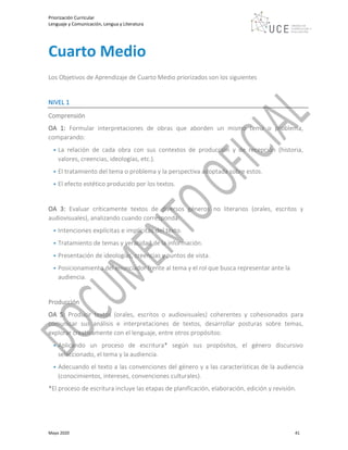 Priorización Curricular
Lenguaje y Comunicación, Lengua y Literatura
Mayo 2020 41
Cuarto Medio
Los Objetivos de Aprendizaje de Cuarto Medio priorizados son los siguientes
NIVEL 1
Comprensión
OA 1: Formular interpretaciones de obras que aborden un mismo tema o problema,
comparando:
• La relación de cada obra con sus contextos de producción y de recepción (historia,
valores, creencias, ideologías, etc.).
• El tratamiento del tema o problema y la perspectiva adoptada sobre estos.
• El efecto estético producido por los textos.
OA 3: Evaluar críticamente textos de diversos géneros no literarios (orales, escritos y
audiovisuales), analizando cuando corresponda:
• Intenciones explícitas e implícitas del texto.
• Tratamiento de temas y veracidad de la información.
• Presentación de ideologías, creencias y puntos de vista.
• Posicionamiento del enunciador frente al tema y el rol que busca representar ante la
audiencia.
Producción
OA 5: Producir textos (orales, escritos o audiovisuales) coherentes y cohesionados para
comunicar sus análisis e interpretaciones de textos, desarrollar posturas sobre temas,
explorar creativamente con el lenguaje, entre otros propósitos:
• Aplicando un proceso de escritura* según sus propósitos, el género discursivo
seleccionado, el tema y la audiencia.
• Adecuando el texto a las convenciones del género y a las características de la audiencia
(conocimientos, intereses, convenciones culturales).
*El proceso de escritura incluye las etapas de planificación, elaboración, edición y revisión.
 