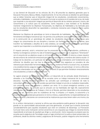 Priorización Curricular
Lenguaje y Comunicación, Lengua y Literatura
Mayo 2020 5
La Ley General de Educación en los artículos 28, 29 y 30 prescribe los objetivos generales para la
Educación Parvularia, Básica y Media, respectivamente. En los tres artículos se detallan los aprendizajes
que se deben fomentar para el desarrollo integral de los estudiantes, considerando conocimientos,
actitudes y habilidades. La presente Priorización Curricular se sostiene en el mandato de la Ley, de modo
que responde a una educación Integral que permita el desarrollo de los ámbitos personal y social y del
conocimiento y la cultura para los estudiantes. Como respuesta a este mandato se ha decidido
mantener íntegramente los Objetivos Transversales, los Objetivos de Habilidades y las Actitudes para
que los estudiantes desarrollen las capacidades y conductas necesarias para integrarse como sujetos
activos a la sociedad.
Mantener los Objetivos de aprendizaje en torno al desarrollo de habilidades, se propone como una
herramienta estratégica transversal que les permita a los profesores avanzar con todos sus estudiantes
en la construcción de un aprendizaje de calidad; los estudiantes desarrollarán competencias para
integrar los conocimientos de una disciplina y transitar con facilidad entre distintas disciplinas, para
transferir las habilidades a desafíos de la vida cotidiana, así como a futuros desafíos de aprendizaje
superior que respondan a sus distintos proyectos personales de vida.
El impacto personal, social y emocional que ha provocado en la vida de estudiantes, profesores y
familias la emergencia sanitaria ha sido el fundamento para proponer que la asignatura “Orientación”
con el conjunto de sus objetivos ocupe un rol transversal para las escuelas. El retorno a clases requiere
de este entorno de contención emocional para todos los estudiantes y miembros del sistema escolar. El
trabajo de los docentes y en particular de los profesores jefes y orientadores será fundamental para
enfrentar los desafíos que nos trae la emergencia sanitaria. Esta asignatura se considera de alta
relevancia para desarrollar herramientas de contención y resiliencia frente a la actual crisis; se propone
a los establecimientos asegurar espacios de reflexión, de diálogo y de aprendizaje en torno a diferentes
temáticas relacionadas con las vivencias en torno al Covid-19 que permitan fortalecer emocionalmente
a los estudiantes y a toda la comunidad escolar.
Se sugiere propiciar los Objetivos Transversales y el desarrollo de las actitudes desde Orientación y
alineados a los Proyectos Educativos de las escuelas como un trabajo transversal de la comunidad
educativa. Especial relevancia adquieren las actitudes que contribuyan al bienestar de toda la
comunidad y a fortalecer conductas sociales que permitan trabajar en pro de un ciudadano responsable,
con conciencia social que empatice y colabore con otros. En la actual emergencia sanitaria y sus
problemas asociados, las actitudes que se articulan con las Habilidades del Siglo XXI, especialmente
relacionadas con las Maneras de Trabajar y Vivir en el Mundo, permiten desarrollar en los estudiantes
modos de ser, necesarios para los ciudadanos de hoy: la empatía y el respeto, la autonomía y la
proactividad, la capacidad para perseverar en torno a metas y, especialmente, la responsabilidad por las
propias acciones y decisiones con conciencia de las implicancias que estas tienen sobre uno mismo y los
otros.
En el análisis internacional y nacional se afirma que esta pandemia podría generar la disrupción más
grande en las oportunidades educacionales para esta generación, se prevé que la brecha aumentará
considerablemente para aquellos estudiantes que viven en contextos de desventaja. La Priorización
Curricular tiene como motivación central convertirse en una respuesta que mitigue la creciente brecha
respondiendo al principio de equidad que dirige su construcción. Como respuesta se propone para las
escuelas que la asignatura de Tecnología ocupe un lugar prioritario en la vuelta a clases presenciales; los
profesores, desde los distintos niveles y asignaturas de formación, podrán integrarla como herramienta
 