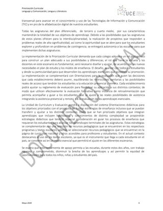 Priorización Curricular
Lenguaje y Comunicación, Lengua y Literatura
Mayo 2020 6
transversal para avanzar en el conocimiento y uso de las Tecnologías de Información y Comunicación
(TIC) y en pro de la alfabetización digital de nuestros estudiantes.
Todas las asignaturas del plan diferenciado, de tercero y cuarto medio, por sus características
mantendrán la totalidad de sus objetivos de aprendizaje. Debido a las posibilidades que las asignaturas
de estos planes ofrecen para la interdisciplinariedad, la realización de proyectos que responden a
problemas reales de alta significatividad, así como la oportunidad que se abre para que los estudiantes
exploren y profundicen en problemas de contingencia, se entregará autonomía a las escuelas para que
implementen dichas asignaturas.
La implementación de la Priorización Curricular demanda que cada colegio adquiera un rol protagónico
para construir un plan adecuado a sus posibilidades y diferencias; el rol que tiene la escuela y los
docentes en este escenario es fundamental, será necesario diseñar y ajustar, de acuerdo con las nuevas
necesidades el plan de estudio y los modos de enseñanza. El desafío, avanzar con todos los estudiantes
y desde su particularidad para que desarrollen los aprendizajes esenciales que acrediten su promoción.
La implementación se complementará con Orientaciones para la evaluación que guíen las decisiones
que cada establecimiento deberá asumir, equilibrando las restricciones sanitarias y las posibilidades
reales de acceso que tendrán los estudiantes a la educación presencial y remota. Cada establecimiento
podrá ajustar su reglamento de evaluación para flexibilizar su aplicación a sus distintos contextos; de
modo que utilicen efectivamente la evaluación formativa como instancia de retroalimentación que
permita acompañar y guiar a los estudiantes, que se ajuste a las reales posibilidades de asistencia
integrando la asistencia presencial y remota, y a la evaluación de los aprendizajes esenciales.
La Unidad de Currículum y Evaluación pondrá a disposición del sistema Orientaciones didácticas para
los objetivos priorizados con el propósito de ilustrar estrategias de enseñanza inclusiva que se puedan
transferir y ajustar a los distintos contextos. Dado que se han priorizado objetivos que integran
aprendizajes que incluyen habilidades y conocimientos de distinta complejidad se propondrán
estrategias didácticas que tendrán especial consideración en guiar los procesos de enseñanza que
requieran los estudiantes para alcanzar los aprendizajes terminales de las asignaturas. Estas estrategias
se complementarán con una selección de recursos pedagógicos que se encuentren en los respectivos
programas y textos escolares, además se seleccionarán recursos pedagógicos que se encuentran en la
página de currículum nacional y otros accesibles para profesores y estudiantes. En el actual contexto
destacamos el uso de los textos escolares, ya que es el instrumento que llega a cada estudiante en el
país, se convierte así en un medio esencial que permitirá el ajuste en los diferentes escenarios.
Se espera que esta herramienta de apoyo permita a las escuelas, durante estos dos años, con trabajo
riguroso y comprometido, disminuir la brecha de los aprendizajes y así permitir la equidad de
oportunidades para todos los niños, niñas y estudiantes del país.
 