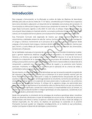 Priorización Curricular
Lenguaje y Comunicación, Lengua y Literatura
Mayo 2020 7
Introducción
Para Lenguaje y Comunicación, se ha efectuado un análisis de todos los Objetivos de Aprendizaje
definidos para cada uno de los niveles de 1° a 6° básico, considerando que el enfoque de la asignatura
tiene como prioridad la adquisición y el desarrollo de las habilidades comunicativas del estudiante. El
mismo proceso se efectuó para Lengua y Literatura que comprende los niveles de 7° Básico a 4° Medio
según Bases Curriculares vigentes al año 2020. En este ciclo, el enfoque integra las habilidades de
comunicación desarrolladas en el período anterior, y se amplía y profundiza fortaleciendo la dimensión
cultural, con el propósito de formar jóvenes comunicativamente competentes, reflexivos y creativos.
Esta Priorización Curricular está organizada de manera que aborda representativamente los
conocimientos y habilidades propios de cada Eje: Lectura, Escritura, Comunicación Oral e Investigación
en Lengua y Literatura; manteniendo así la estructura de la Asignatura. Estos ejes progresan desde
Lenguaje y Comunicación hasta Lengua y Literatura donde se agrega el de Investigación, mientras que
para Tercero y Cuarto Medio del Currículum vigente desde el 2020 se presentan dos dimensiones:
Comprensión y Producción.
De las habilidades implicadas en el proceso de comprensión lectora se considera fundamental modelar,
guiar y generar experiencias didácticas para el desarrollo del análisis y la interpretación de textos
literarios y no literarios, que progresa hacia el análisis crítico del discurso. En el eje de Escritura el
propósito es el desarrollo de la capacidad expresiva y comunicativa del estudiante, internalizando el
enfoque procesual de la escritura. En el eje de Comunicación Oral lo imprescindible es el desarrollo de la
comprensión y expresión oral, considerando la actitud de respeto y la autonomía como factores
esenciales. Finalmente, la Investigación es prioritaria para la aplicación de los criterios de validez y
confiabilidad al seleccionar fuentes de información.
De esta manera, el conjunto de Objetivos de Aprendizaje que aquí se presenta responde al propósito de
dar respuesta a las necesidades y desafíos que se presentan en el actual contexto nacional, pero de
forma flexible y que permita la adecuación a todos los Establecimientos Educacionales del país de
acuerdo a los desafíos que surgen: la heterogeneidad de los estudiantes, las brechas de aprendizaje, los
olvidos de aprendizaje debido a la suspensión de clases presenciales y la adecuación a las condiciones
especificadas por la Autoridad Sanitaria. El enfoque de la asignatura otorga una oportunidad para
desarrollar reflexiones significativas en los estudiantes sobre los dilemas éticos a los que nos enfrenta la
actual pandemia, el significado y sentido de la vida humana y la responsabilidad social; así también, es
también una oportunidad de transferir e integrar aprendizajes con otras asignaturas, concibiendo el uso
de la lengua desde su dimensión instrumental.
Desde esta perspectiva, la orientación de las estrategias de enseñanza aprendizaje deben concebirse
desde una dimensión democrática a través de habilidades de escucha activa, el desarrollo de posturas
fundamentadas ante hechos o temas, la apertura a distintos puntos de vista a través del diálogo y la
libertad responsable, etc. Por último, los objetivos de aprendizaje no contenidos en la presente
Priorización Curricular pueden ser integrados estratégicamente, en la medida en que profundizan,
amplían o enriquecen el desarrollo de habilidades y conocimientos.
 