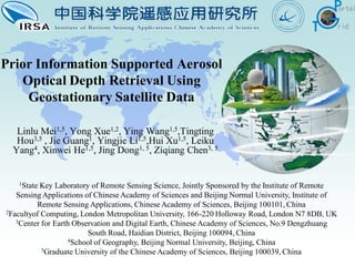 Prior Information Supported Aerosol
   Optical Depth Retrieval Using
    Geostationary Satellite Data

   Linlu Mei1,5, Yong Xue1,2, Ying Wang1,5,Tingting
   Hou3,5 , Jie Guang1, Yingjie Li1,5,Hui Xu1,5, Leiku
  Yang4, Xinwei He1,5, Jing Dong1, 5, Ziqiang Chen3, 5


   1State Key Laboratory of Remote Sensing Science, Jointly Sponsored by the Institute of Remote
   Sensing Applications of Chinese Academy of Sciences and Beijing Normal University, Institute of
         Remote Sensing Applications, Chinese Academy of Sciences, Beijing 100101, China
2Facultyof Computing, London Metropolitan University, 166-220 Holloway Road, London N7 8DB, UK
   3Center for Earth Observation and Digital Earth, Chinese Academy of Sciences, No.9 Dengzhuang

                         South Road, Haidian District, Beijing 100094, China
                   4School of Geography, Beijing Normal University, Beijing, China
           5Graduate University of the Chinese Academy of Sciences, Beijing 100039, China
 
