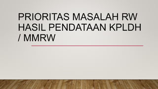 PRIORITAS MASALAH RW
HASIL PENDATAAN KPLDH
/ MMRW
 