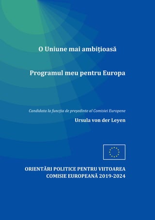O Uniune mai ambițioasă
Programul meu pentru Europa
Candidata la funcția de președinte al Comisiei Europene
Ursula von der Leyen
ORIENTĂRI POLITICE PENTRU VIITOAREA
COMISIE EUROPEANĂ 2019-2024
 
