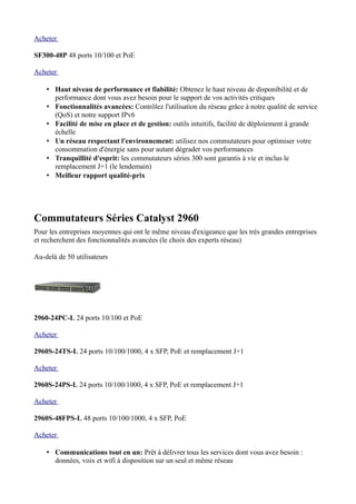 Acheter

SF300-48P 48 ports 10/100 et PoE

Acheter

    • Haut niveau de performance et fiabilité: Obtenez le haut niveau de disponibilité et de
      performance dont vous avez besoin pour le support de vos activités critiques
    • Fonctionnalités avancées: Contrôlez l'utilisation du réseau grâce à notre qualité de service
      (QoS) et notre support IPv6
    • Facilité de mise en place et de gestion: outils intuitifs, facilité de déploiement à grande
      échelle
    • Un réseau respectant l'environnement: utilisez nos commutateurs pour optimiser votre
      consommation d'énergie sans pour autant dégrader vos performances
    • Tranquillité d'esprit: les commutateurs séries 300 sont garantis à vie et inclus le
      remplacement J+1 (le lendemain)
    • Meilleur rapport qualité-prix




Commutateurs Séries Catalyst 2960
Pour les entreprises moyennes qui ont le même niveau d'exigeance que les très grandes entreprises
et recherchent des fonctionnalités avancées (le choix des experts réseau)

Au-delà de 50 utilisateurs




2960-24PC-L 24 ports 10/100 et PoE

Acheter

2960S-24TS-L 24 ports 10/100/1000, 4 x SFP, PoE et remplacement J+1

Acheter

2960S-24PS-L 24 ports 10/100/1000, 4 x SFP, PoE et remplacement J+1

Acheter

2960S-48FPS-L 48 ports 10/100/1000, 4 x SFP, PoE

Acheter

    • Communications tout en un: Prêt à délivrer tous les services dont vous avez besoin :
      données, voix et wifi à disposition sur un seul et même réseau
 