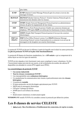 plus fiable.
        ICMP      ICMP (Internet Control Message Protocol) gère les erreurs et envoie des
                  messages d’erreurs.
    BGP/EGP       BGP/EGP (Border Gateway Protocol / Exterior Gateway Protocol) gère la
                  transmission des données entre les réseaux.
        SNMP      SNMP (Simple Network Management Protocol) permet au administrateurs
                  réseaux de gérer les équipements de leur réseau.
        PPP       PPP (Point to Point Protocol) permet d’établir une connexion distante par
                  téléphone. PPP (après SLIP) est utilisé par les fournisseurs d’accès à Internet.
        SMTP      SMTP (Simple Mail Transport Protocol) permet d’envoyer des courriers
                  électroniques.
     POP 3 &      POP 3 (Post Office Protocol version 3) et IMAP 4 (Internet Message
     IMAP 4       Advertising Protocol version 4) permettent de se connecter à un serveur de
                  messagerie et de récupérer son courrier électronique.



Le protocole TCP/IP est devenu la référence à partir de laquelle sont évalués les autres protocoles.
La pile de protocole TCP/IP est la plus riche fonctionnellement.

Le protocole IP dispose de fonctions standardisées, les « API sockets » qui se comportent de la
même façon sur tous les types de matériels.

TCP/IP est très répandu et très fonctionnel, mais assez compliqué et assez volumineux. En fait,
l’inconvénient majeur provient de son succès, et de la diminution du nombre des adresse IP
disponibles (en attendant la version IPV6 appelé aussi IPNG).

Les caractéristiques du protocole TCP/IP
    •   Une norme industrielle
    •   Tous les réseaux reconnaissent TCP/IP :
    •   Une interopérabilité entre ordinateurs hétérogènes
    •   Un standard pour la communication inter réseau et particulièrement entre des réseaux
        hétérogènes
    •   Un protocole routable
    •   D’autres protocoles ont été développés spécialement pour TCP/IP :
    •   SMTP pour la messagerie électronique
    •   FTP pour l’échange de fichiers
    •   SNMP pour la surveillance des réseaux
    •   Etc…
    •   Relativement volumineux et relativement rapide
WINDOWS NT installe TCP/IP et le considère comme le protocole par défaut du système


Les 8 classes de service CELESTE
    • Infra 1 et 2 : flux d'architecture, d'établissement des connexions, de reprise en main,
 