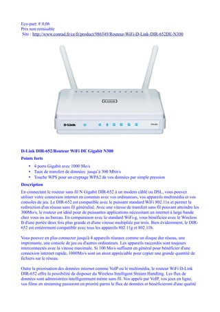 Eco-part: € 0,06
Prix non remisable
Site : http://www.conrad.fr/ce/fr/product/986349/Routeur-WiFi-D-Link-DIR-652DE-N300




D-Link DIR-652/Routeur WiFi DE Gigabit N300
Points forts
    • 4 ports Gigabit avec 1000 Mo/s
    • Taux de transfert de données: jusqu’à 300 Mbit/s
    • Touche WPS pour un cryptage WPA2 de vos données par simple pression
Description
En connectant le routeur sans fil N Gigabit DIR-652 à un modem câblé ou DSL, vous pouvez
utiliser votre connexion internet en commun avec vos ordinateurs, vos appareils multimédia et vos
consoles de jeu. Le DIR-652 est compatible avec le puissant standard WiFi 802.11n et permet la
redirection d'un réseau sans fil généralisé. Avec une vitesse de transfert sans fil pouvant atteindre les
300Mo/s, le routeur est idéal pour de puissantes applications nécessitant un internet à large bande
chez vous ou au bureau. En comparaison avec le standard WiFi-g, vous bénéficiez avec le Wireless
B d'une portée deux fois plus grande et d'une vitesse multipliée par trois. Bien évidemment, le DIR-
652 est entièrement compatible avec tous les appareils 802.11g et 802.11b.

Vous pouvez en plus connecter jusqu'à 4 appareils réseaux comme un disque dur réseau, une
imprimante, une console de jeu ou d'autres ordinateurs. Les appareils raccordés sont toujours
interconnectés avec la vitesse maximale. Si 100 Mo/s suffisent en général pour bénéficier d'une
connexion internet rapide, 1000Mo/s sont un atout appréciable pour copier une grande quantité de
fichiers sur le réseau.

Outre la priorisation des données internet comme VoIP ou le multimédia, le routeur WiFi D-Link
DIR-652 offre la possibilité de disposer du Wireless Intelligent Stream Handling. Les flux de
données sont administrées intelligemment même sans fil. Vos appels par VoIP, vos jeux en ligne,
vos films en streaming passeront en priorité parmi le flux de données et bénéficieront d'une qualité
 