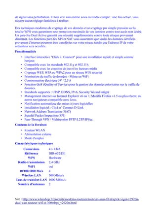 de signal sans perturbation. Et tout ceci sans même vous en rendre compte : une fois activé, vous
n'aurez aucun réglage fastidieux à réaliser.

Des techniques modernes de cryptage de vos données et un cryptage par simple pression sur la
touche WPS vous garantiront une protection maximale de vos données contre tout accès non désiré.
Un pare-feu Dual Active garantit une sécurité supplémentaire contre toute attaque provenant
d'internet. Les fonctions pare-feu SPI et NAT vous assureront que seules les données certifiées
provenant d'internet pourront être transférées sur votre réseau tandis que l'adresse IP de votre
ordinateur sera occultée.
Fonctionnalités
    • Interface interactive "Click n´ Connect" pour une installation rapide et simple comme
      bonjour.
    • Compatible avec les standards 802.11g et 802.11b.
    • Compatible avec les consoles de jeu et les lecteurs média
    • Cryptage WEP, WPA ou WPA2 pour un réseau WiFi sécurisé
    • Priorisation du traffic de données - Même en WiFi
    • Consommation électrique 5V / 2,5 A
    • Fonction QoS (Quality of Service) pour la gestion des données prioritaires sur le traffic de
      données.
    • Standards supportés : UPnP, DDNS, IPv6, Security Wizard intégré
    • Management internet sur Internet Explorer v6 ou +; Mozilla Firefox v1.5 ou plus récent; ou
      autres navigateurs compatible avec Java;
    • Notification automatique des mises à jours logicielles
    • Installation logiciel : Click n´ Connect D-Link
    • Network Address Translation (NAT)
    • Stateful Packet Inspection (SPI)
    • Pass-Through VPN / Multisession PPTP/L2TP/IPSec.
Contenu de la livraison
    • Routeur WLAN
    • Alimentation externe
    • Mode d'emploi
Caractéristiques techniques
     Connexions           4 x RJ45
      Référence           DIR-652/DE
         WPS              Hardware
 Radio-transmission       2,4 GHz
         WiFi             oui
  10/100/1000 Mo/s        4
    Wireless LAN          300 Mbits/s
Taux de transfert LAN     1000 Mbits/s
 Nombre d'antennes        2



Site : http://www.wlanshop.fr/produits/modems-routeurs/routeurs-sans-fil/draytek-vigor-v2920n-
dual-wan-routeur-wifi-n-300mbps_v2920n.html
 