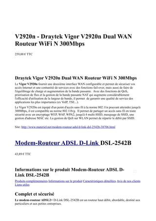 V2920n - Draytek Vigor V2920n Dual WAN
Routeur WiFi N 300Mbps
Object1




259,00 € TTC
Object2




Draytek Vigor V2920n Dual WAN Routeur WiFi N 300Mbps
Le Vigor V2920n fournit une deuxième interface WAN configurable et permet de sécuriser vos
accès Internet et une contunitié de services avec des fonctions fail-over, mais aussi de faire de
l'équilibrage de charge et augmentation de la bande passante. Avec des fonctions de QoS,
priorisation de flux et la gestion de la bande passante NAT qui augmente considérablement
l'efficacité d'utilisation de la largeur de bande, il permet de garantir une qualité de service des
applications les plus importantes (ex VoIP, TSE...).
Le Vigor V2920n est équipé d'un point d'accès sans fil à la norme 802.11n pouvant atteindre jusqu'à
300Mbps, il est compatible au norme 802.11b/g. Il permet de partager un accès sans fil en toute
sécurité avec un encryptage WEP, WAP, WPA2, jusqu'à 4 multi-SSID, masquage de SSID, une
gestion d'adresse MAC etc. La gestion de QoS sur WLAN permet de répartir le débit par SSID.
Object3




Site: http://www.materiel.net/modem-routeur-adsl/d-link-dsl-2542b-38706.html




Modem-Routeur ADSL D-Link DSL-2542B
43,89 € TTC




Informations sur le produit Modem-Routeur ADSL D-
Link DSL-2542B
Produits complémentaires Informations sur le produit Caractéristiques détaillées Avis de nos clients
Liens utiles


Complet et sécurisé
Le modem-routeur ADSL2+ D-Link DSL-2542B est un routeur haut débit, abordable, destiné aux
particuliers et aux petites entreprises.
 