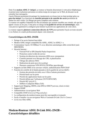 Doté d’un modem ADSL 2+ intégré, ce routeur se branche directement à votre prise téléphonique
et permet ainsi à plusieurs personnes en même temps de naviguer sur le Web, de discuter ou de
consulter leur messagerie.
4 ports Ethernet permettent de partager les équipements en réseau tout en étant protégé grâce au
pare-feu intégré. Les fonctions de contrôle parental et de contrôle des accès permettent de
limiter les sites visités. Un filtrage par ports complète cette solution.
Ce routeur est capable d’identifier les flux de données qui seraient sensibles aux retards, tels que les
appels vocaux ou les jeux. Cette prise en charge de la qualité de service est automatique, mais
vous pouvez également la configurer pour donner la priorité aux applications de votre choix.
Le routeur supporte plusieurs connexions directes de VPN pour permettre l'accès en toute sécurité
à vos fichiers et e-mails professionnels depuis votre domicile.

Caractéristiques du DSL-2542B:
    • Partage d’un accès Internet haut débit
    • Modem ADSL intégré compatible Re-ADSL, ADSL2 et ADSL2+ a
    • Commutateur 4 ports 10/100Base-Tx avec détection automatique câble croisé/droit (auto
      MDI/MDIX)
    • Sécurité Internet :
          • Firewall NAT et SPI (Stateful Packet Inspection)
          • Protection contre le déni de service
          • Système de détection des intrusions (IDS) avec consignation
          • Contrôle parental avec blocage des URL et planification
          • Filtrage des adresses MAC
          • Redirection de ports (port forwarding)
          • Plusieurs connexions VPN PPTP/L2TP/IPSec pass-through
    • Supporte un hôte DMZ et les serveurs virtuels, authentification PAP/CHAP
    • Fonction de contrôle de la bande passante et de la qualité de service (QoS) :
          • Gestion des priorités de trafic avec 4 files d’attente prioritaires
          • Priorité basée sur les ports
          • Priorité des applications basée sur les ports
          • Priorité définie par l’utilisateur (TCP/UDP/ICMP)
          • Priorité 802.1p/q (0-7)
          • DiffServ-Codepoint IPQos (ToS)
    • Support port Mapping, DDNS, relai DNS et DHCP (serveur, client et relai)
    • Support SNMP
    • Administration via navigateur Web
    • Compatible UPnP (Universal Plug and play)
    • La configuration du modem/routeur peut être sauvegardée et restaurée
    • Facile à installer via son navigateur Web et l’assistant D-Link Click’n Connect
    • Livré avec filtre ADSL




Modem-Routeur ADSL D-Link DSL-2542B -
Caractéristiques détaillées
 