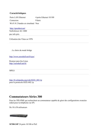 Caractéristiques
Ports LAN Ethernet                 4 ports Ethernet 10/100
Connexion                          Filaire
Wi-Fi N 2 bandes en simultané Non

http://speedtest.net/
NetEnforcer AC-1000
pas info prix

Utilisation des Vlans ou VPN




  . Le choix du mode bridge


http://www.zeroshell.net/fr/qos/

Routeur pare-feu Linux
http://zeroshell.net/fr/


MPLS



http://fr.wikipedia.org/wiki/IEEE_802.1p
pour le protocole IEEE-802.1p




Commutateurs Séries 300
Pour les TPE-PME qui recherchent un commutateur capable de gérer des configurations avancées
(idéal pour la téléphonie sur IP)

De 10 à 50 utilisateurs




SF300-24P 24 ports 10/100 et PoE
 