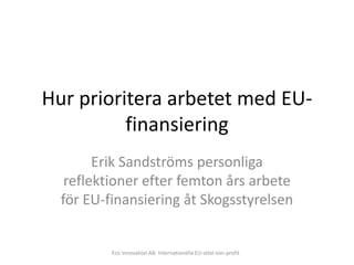 Hur prioritera arbetet med EU-
          finansiering
        Erik Sandströms personliga
   reflektioner efter femton års arbete
  för EU-finansiering åt Skogsstyrelsen


          Eco Innovation AB: Internationella EU-stöd non-profit
 