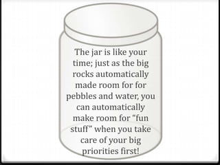 The jar is like your
  time; just as the big
  rocks automatically
   made room for for
pebbles and water, you
   can automatically
  make room for “fun
 stuff” when you take
    care of your big
    priorities first!
 