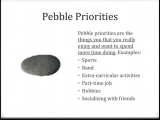 Pebble Priorities
        Pebble priorities are the
        things you that you really
        enjoy and want to spend
        more time doing. Examples:
        • Sports
        • Band
        • Extra-curricular activities
        • Part-time job
        • Hobbies
        • Socializing with friends
 