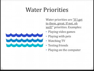 Water Priorities
       Water priorities are “If I get
       to them, great. If not, oh
       well!” priorities. Examples:
       • Playing video games
       • Playing with pets
       • Watching TV
       • Texting friends
       • Playing on the computer
 