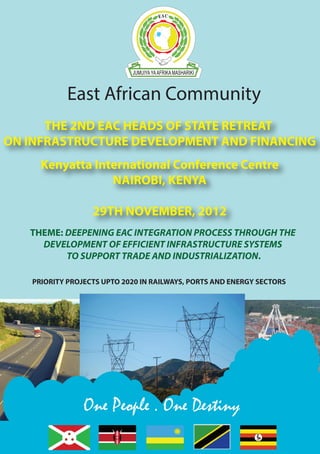 EAC INFRASTRUCTURE PRIORITY PROJECTS | 1 
East African Community 
THE 2ND EAC HEADS OF STATE RETREAT 
ON INFRASTRUCTURE DEVELOPMENT AND FINANCING 
Kenyatta International Conference Centre 
NAIROBI, KENYA 
29TH NOVEMBER, 2012 
THEME: DEEPENING EAC INTEGRATION PROCESS THROUGH THE 
DEVELOPMENT OF EFFICIENT INFRASTRUCTURE SYSTEMS 
TO SUPPORT TRADE AND INDUSTRIALIZATION. 
PRIORITY PROJECTS UPTO 2020 IN RAILWAYS, PORTS AND ENERGY SECTORS 
One People . One Destiny 
 