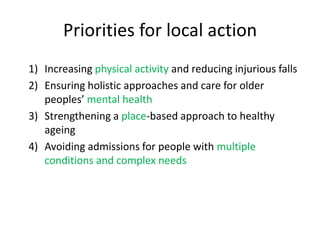 Priorities for local action
1) Increasing physical activity and reducing injurious falls
2) Ensuring holistic approaches and care for older
peoples’ mental health
3) Strengthening a place-based approach to healthy
ageing
4) Avoiding admissions for people with multiple
conditions and complex needs
 