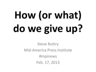 How (or what)
do we give up?
        Steve Buttry
  Mid-America Press Institute
         #mpinews
       Feb. 17, 2013
 