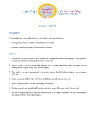  
	
  
	
  
	
  
	
  
	
  
PROJECT REVIEW
PRIORITIES
1. Develop basic and transversal competences in our students using new methodology.
2. Encourage the development of abilities and competences in teachers.
3. Strengthen quality through mobility and international cooperation.
OBJECTIVES
1. Promote an education of quality in which students will be empowered with the following skills : Solve problems,
research, innovate and manage projects. (First and second year)
2. Help our students to get ready for the higher education and for a laboral market where mobility, languages, and team
working abilities are given priority. (First and second year)
3. Train teachers into new methodology such as Cooperative Learning, Web 2.0, Multiple intelligences and gamification.
(First year)
4. Create new assessment tools in line with the new methodology and skills learnt. (Second year)
5. Produce syllabus adapted to the new methodology. (Second year)
6. Develop documents and guides that will help others schools to became XXI century schools. (Second year)
7. Promote in students and teachers the dialog between cultures as fundamental tools for the personal development and
the society enrichment (First and second year)
	
  
 