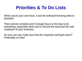 Priorities & To Do Lists
When you’re your own boss, it can be awkward knowing what to
prioritise.
There almost certainly aren’t enough hours in the day to do
everything, especially when you’re not just the boss but the sole
employee of your business.
So how can you make sure that the important stuff gets done?
Preferably on time!
 