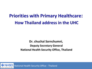 Priorities with Primary Healthcare:
How Thailand address in the UHC
Dr. chuchai Sornchumni,
Deputy Secretary General
National Health Security Office, Thailand
National Health Security Office - Thailand
 