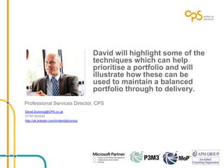 David will highlight some of the
techniques which can help
prioritise a portfolio and will
illustrate how these can be
used to maintain a balanced
portfolio through to delivery.
Professional Services Director, CPS
David.Dunning@CPS.co.uk
07767 803540
http://uk.linkedin.com/in/davidjdunning
 