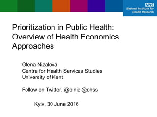 Prioritization in Public Health:
Overview of Health Economics
Approaches
Olena Nizalova
Centre for Health Services Studies
University of Kent
Follow on Twitter: @olniz @chss
Kyiv, 30 June 2016
 