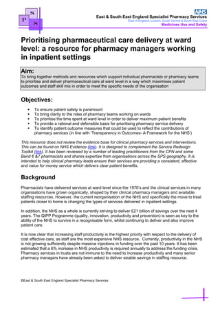 East & South East England Specialist Pharmacy Services
East of England, London, South Central & South East Coast
Medicines Use and Safety
S
P
S
Prioritising pharmaceutical care delivery at ward
level: a resource for pharmacy managers working
in inpatient settings
Aim:
To bring together methods and resources which support individual pharmacists or pharmacy teams
to prioritise and deliver pharmaceutical care at ward level in a way which maximises patient
outcomes and staff skill mix in order to meet the specific needs of the organisation
Objectives:
 To ensure patient safety is paramount
 To bring clarity to the roles of pharmacy teams working on wards
 To prioritise the time spent at ward level in order to deliver maximum patient benefits
 To provide a rational and defensible basis for prioritising pharmacy service delivery
 To identify patient outcome measures that could be used to reflect the contributions of
pharmacy services (in line with ‘Transparency in Outcomes- A Framework for the NHS’)
This resource does not review the evidence base for clinical pharmacy services and interventions.
This can be found on NHS Evidence (link). It is designed to complement the Service Redesign
Toolkit (link). It has been reviewed by a number of leading practitioners from the CPN and some
Band 6 &7 pharmacists and shares expertise from organisations across the SPS geography. It is
intended to help clinical pharmacy leads ensure their services are providing a consistent, effective
and value for money service which delivers clear patient benefits.
Background
Pharmacists have delivered services at ward level since the 1970’s and the clinical services in many
organisations have grown organically, shaped by their clinical pharmacy managers and available
staffing resources. However, the current reorganisation of the NHS and specifically the move to treat
patients closer to home is changing the types of services delivered in inpatient settings.
In addition, the NHS as a whole is currently striving to deliver £21 billion of savings over the next 4
years. The QIPP Programme (quality, innovation, productivity and prevention) is seen as key to the
ability of the NHS to survive in a recognisable form, whilst continuing to deliver and also improve
patient care.
It is now clear that increasing staff productivity is the highest priority with respect to the delivery of
cost effective care, as staff are the most expensive NHS resource. Currently, productivity in the NHS
is not growing sufficiently despite massive injections in funding over the past 10 years. It has been
estimated that a 6% increase in NHS productivity is required annually to address the funding crisis.
Pharmacy services in trusts are not immune to the need to increase productivity and many senior
pharmacy managers have already been asked to deliver sizable savings in staffing resource.
©East & South East England Specialist Pharmacy Services
 