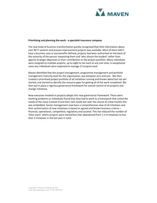 Prioritising and planning the work - a specialist insurance company

The new head of business transformation quickly recognised that little information about
over 80 IT systems and process improvement projects was available. Most of them didn’t
have a business case or any benefits defined; projects had been authorised on the basis of
the seniority of the person requesting them and ‘who shouts the loudest’ rather than
against strategic objectives or their contribution to the project portfolio. Many individuals
were assigned to multiple projects, up to eight to ten each at any one time; in exceptional
cases key individuals were expected to manage 17 projects each.

Maven identified that the project management, programme management and portfolio
management maturity level for the organisation, was between zero and one. We then
created a prioritised project portfolio of all initiatives running and known about but not yet
started, and started to identify the resource gaps for getting all of the work completed. We
then put in place a rigorous governance framework for overall control of all projects and
change initiatives.

Now everyone involved in projects adopts this new governance framework. There were
teething problems as individuals found that they had to work to a framework that suited the
needs of the many instead of just their own needs but over the course of a few months this
was embedded. Senior management now have a comprehensive view of all initiatives and
their authorisation of new initiatives is based on agreed and known business criteria –
financial, operational, competitive, regulatory and societal. This has reduced the number of
‘false starts’ where projects were started but then abandoned from 1 in 4 initiatives to less
than 3 initiatives in the last year in total.




Copyright © Maven Training Ltd 2011
www.maventraining.co.uk І 020 7089 6161
 